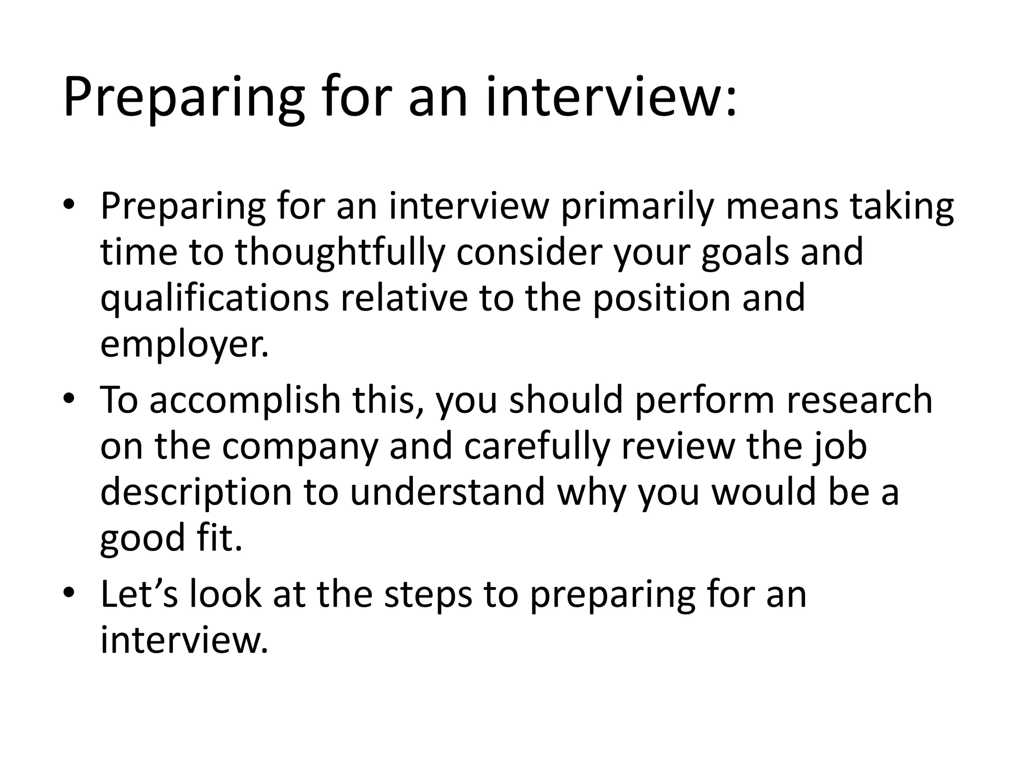 Preparing for an interview:
• Preparing for an interview primarily means taking
time to thoughtfully consider your goals and
qualifications relative to the position and
employer.
• To accomplish this, you should perform research
on the company and carefully review the job
description to understand why you would be a
good fit.
• Let’s look at the steps to preparing for an
interview.
 