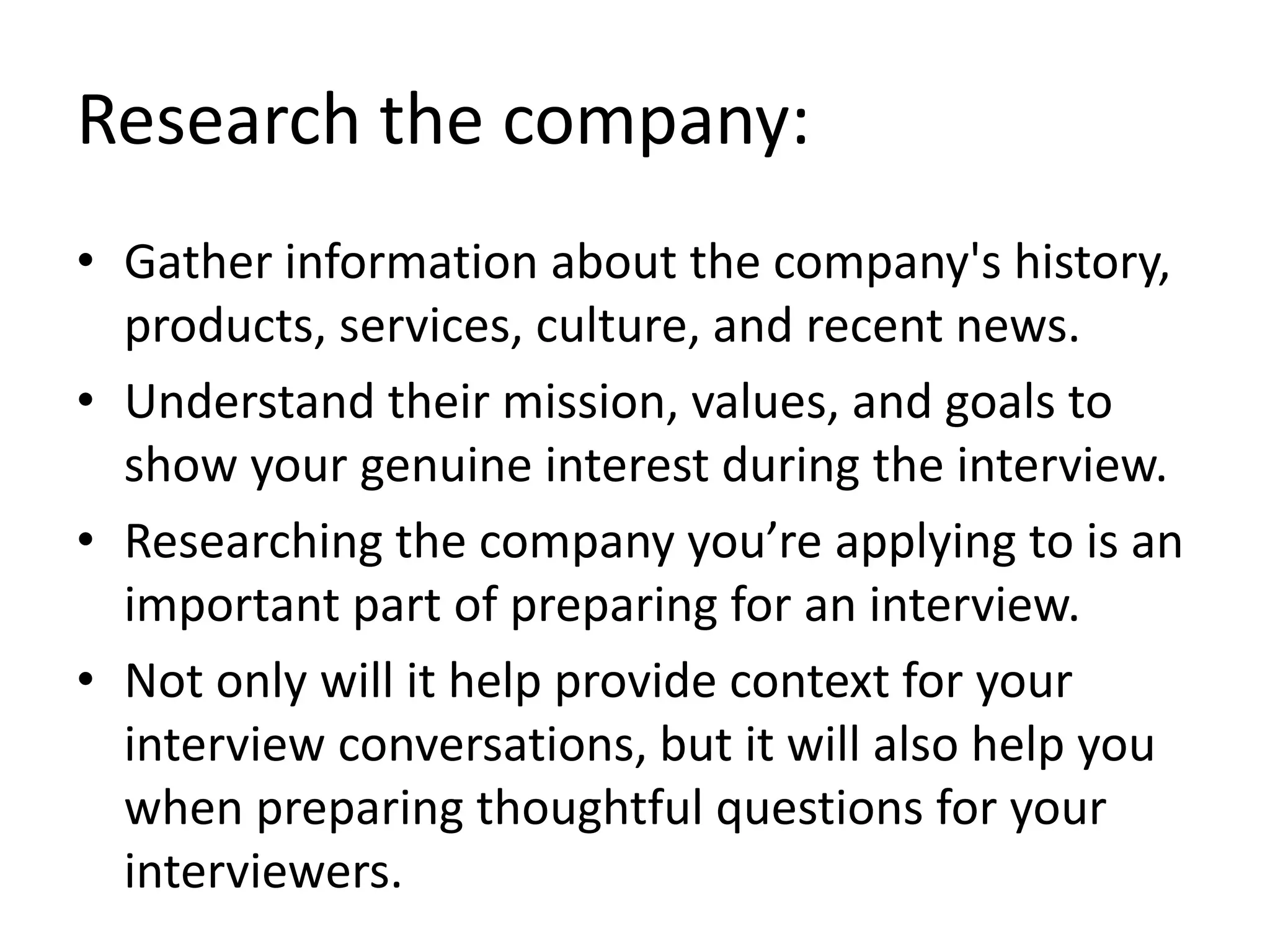 Research the company:
• Gather information about the company's history,
products, services, culture, and recent news.
• Understand their mission, values, and goals to
show your genuine interest during the interview.
• Researching the company you’re applying to is an
important part of preparing for an interview.
• Not only will it help provide context for your
interview conversations, but it will also help you
when preparing thoughtful questions for your
interviewers.
 