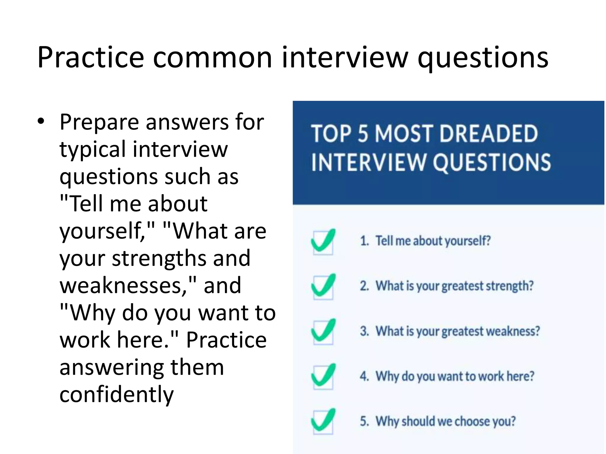 Practice common interview questions
• Prepare answers for
typical interview
questions such as
"Tell me about
yourself," "What are
your strengths and
weaknesses," and
"Why do you want to
work here." Practice
answering them
confidently
 