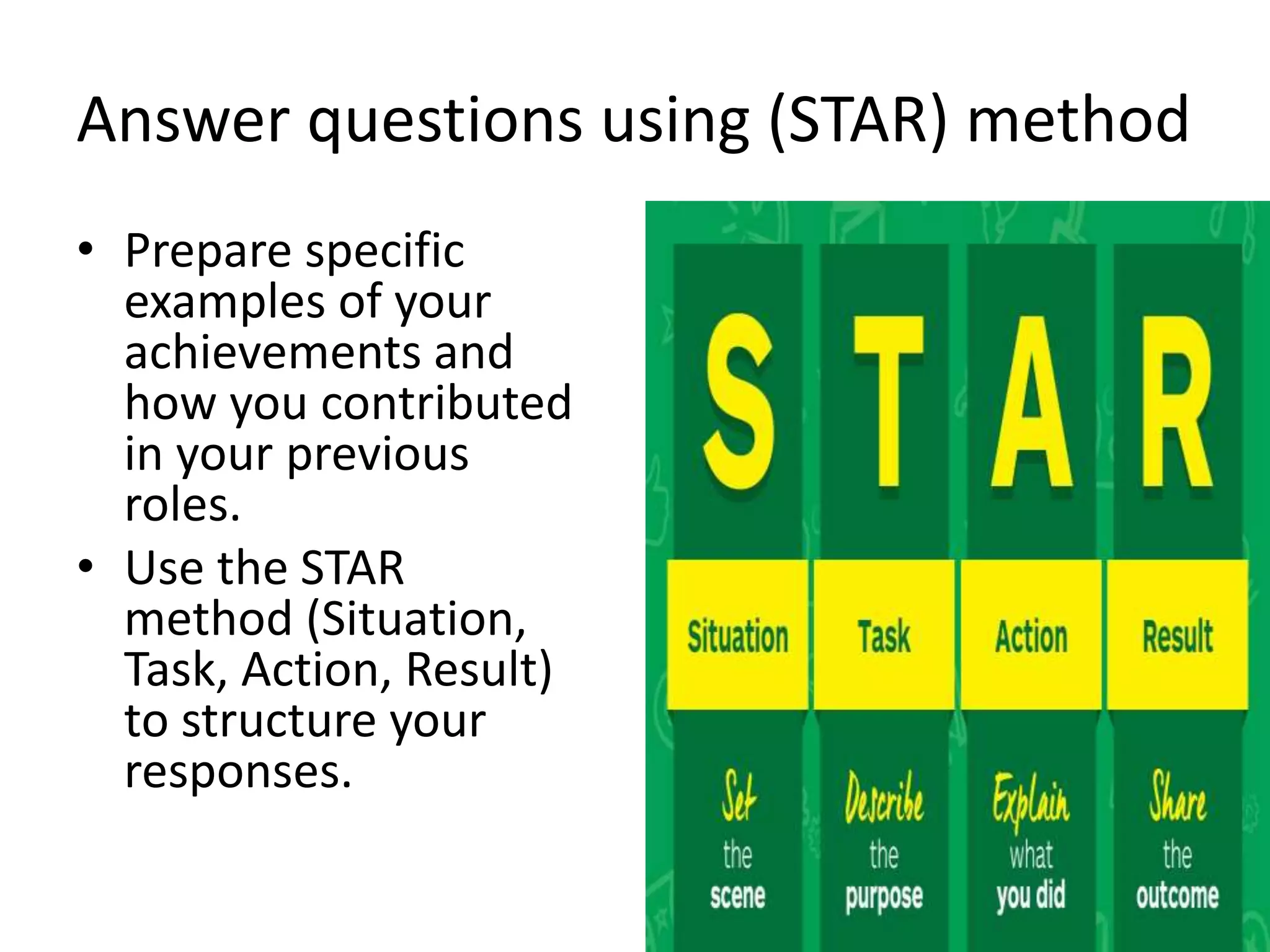Answer questions using (STAR) method
• Prepare specific
examples of your
achievements and
how you contributed
in your previous
roles.
• Use the STAR
method (Situation,
Task, Action, Result)
to structure your
responses.
 