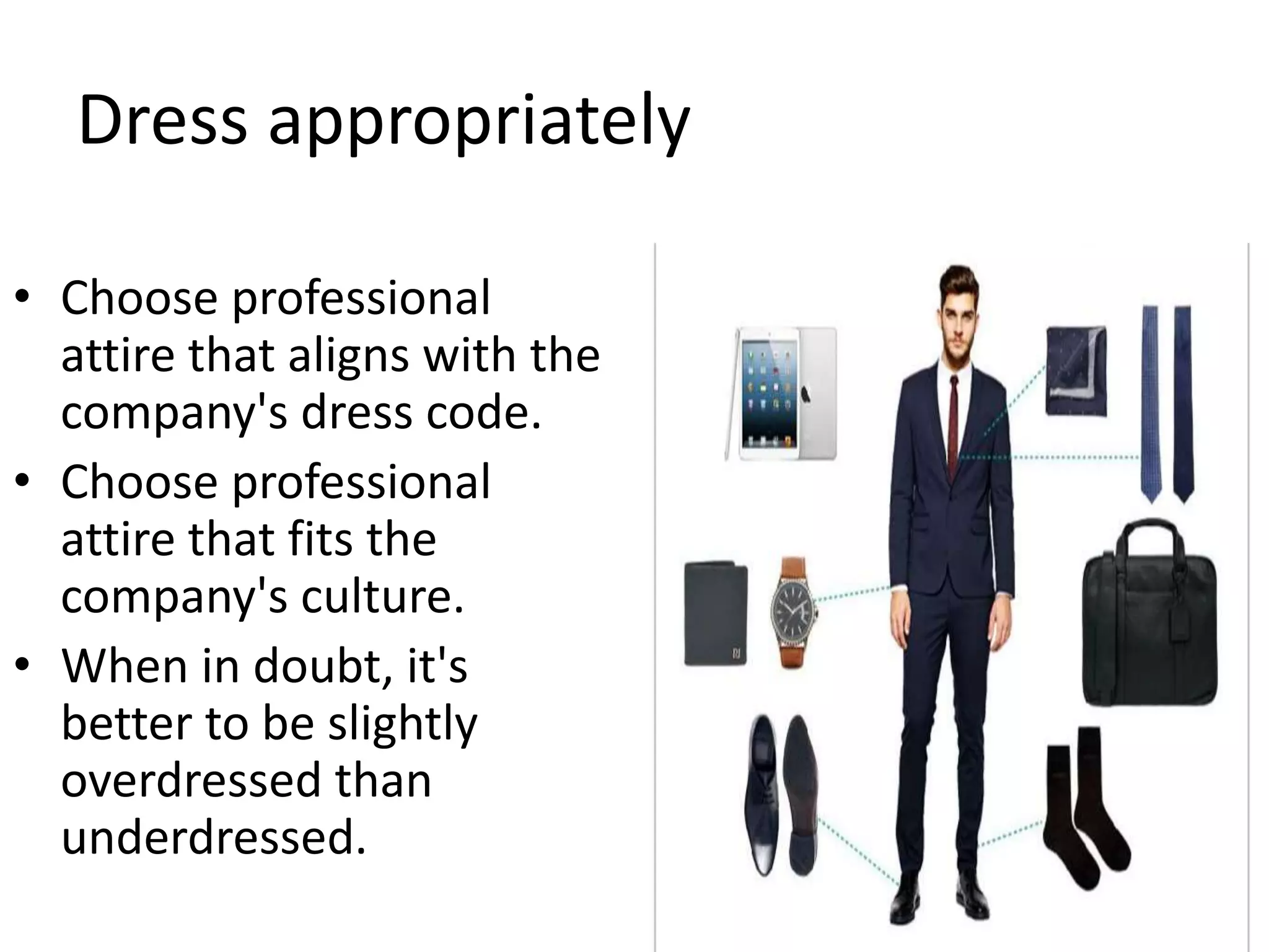 Dress appropriately
• Choose professional
attire that aligns with the
company's dress code.
• Choose professional
attire that fits the
company's culture.
• When in doubt, it's
better to be slightly
overdressed than
underdressed.
 