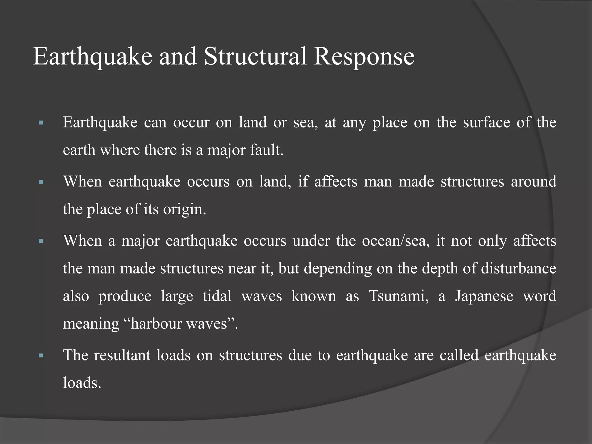Earthquake and Structural Response
 Earthquake can occur on land or sea, at any place on the surface of the
earth where there is a major fault.
 When earthquake occurs on land, if affects man made structures around
the place of its origin.
 When a major earthquake occurs under the ocean/sea, it not only affects
the man made structures near it, but depending on the depth of disturbance
also produce large tidal waves known as Tsunami, a Japanese word
meaning “harbour waves”.
 The resultant loads on structures due to earthquake are called earthquake
loads.
 