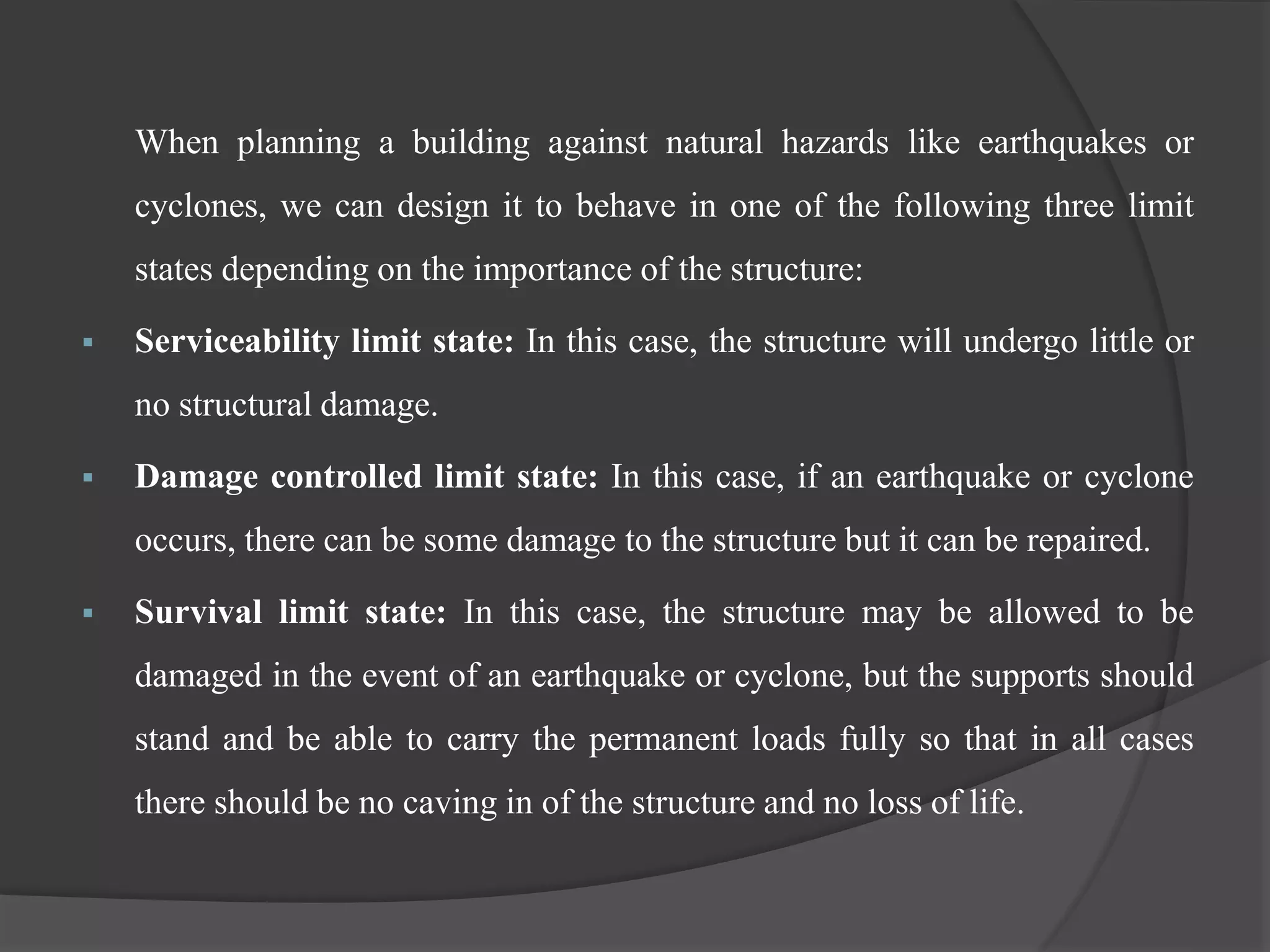When planning a building against natural hazards like earthquakes or
cyclones, we can design it to behave in one of the following three limit
states depending on the importance of the structure:
 Serviceability limit state: In this case, the structure will undergo little or
no structural damage.
 Damage controlled limit state: In this case, if an earthquake or cyclone
occurs, there can be some damage to the structure but it can be repaired.
 Survival limit state: In this case, the structure may be allowed to be
damaged in the event of an earthquake or cyclone, but the supports should
stand and be able to carry the permanent loads fully so that in all cases
there should be no caving in of the structure and no loss of life.
 