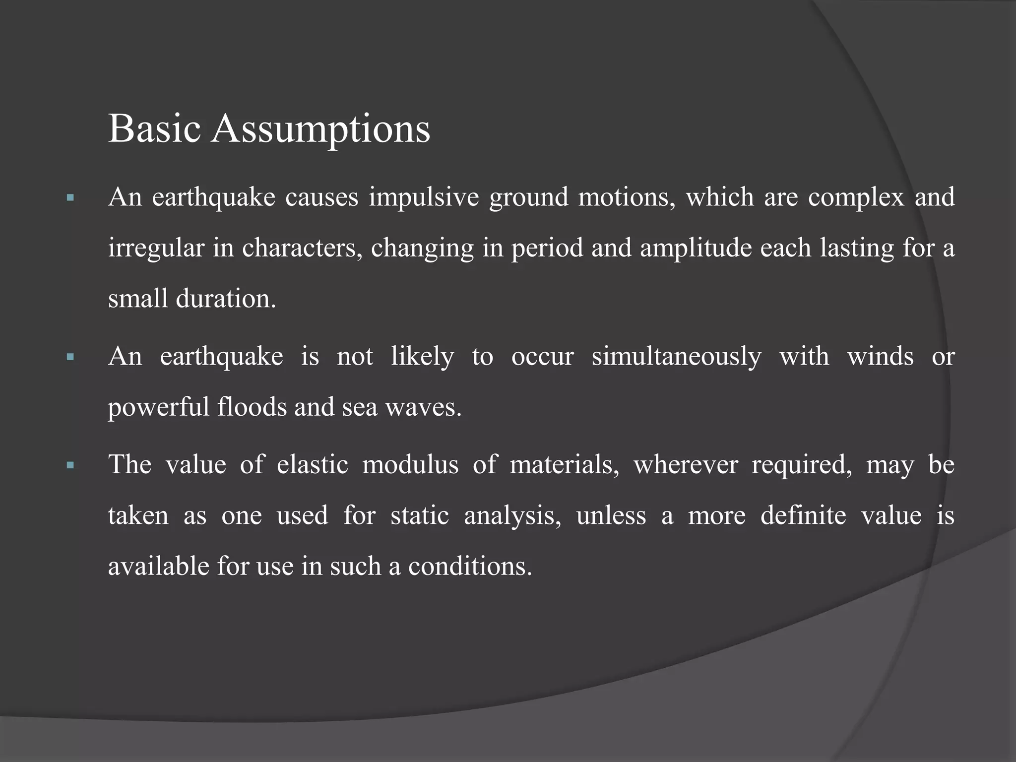 Basic Assumptions
 An earthquake causes impulsive ground motions, which are complex and
irregular in characters, changing in period and amplitude each lasting for a
small duration.
 An earthquake is not likely to occur simultaneously with winds or
powerful floods and sea waves.
 The value of elastic modulus of materials, wherever required, may be
taken as one used for static analysis, unless a more definite value is
available for use in such a conditions.
 