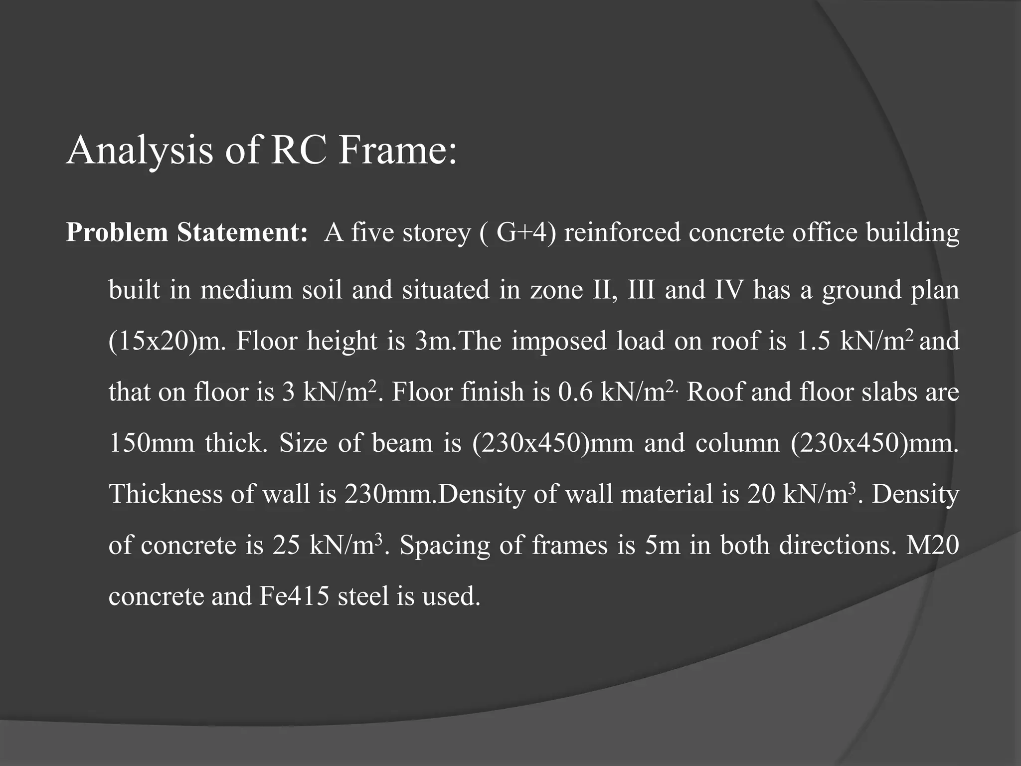 Analysis of RC Frame:
Problem Statement: A five storey ( G+4) reinforced concrete office building
built in medium soil and situated in zone II, III and IV has a ground plan
(15x20)m. Floor height is 3m.The imposed load on roof is 1.5 kN/m2 and
that on floor is 3 kN/m2. Floor finish is 0.6 kN/m2. Roof and floor slabs are
150mm thick. Size of beam is (230x450)mm and column (230x450)mm.
Thickness of wall is 230mm.Density of wall material is 20 kN/m3. Density
of concrete is 25 kN/m3. Spacing of frames is 5m in both directions. M20
concrete and Fe415 steel is used.
 
