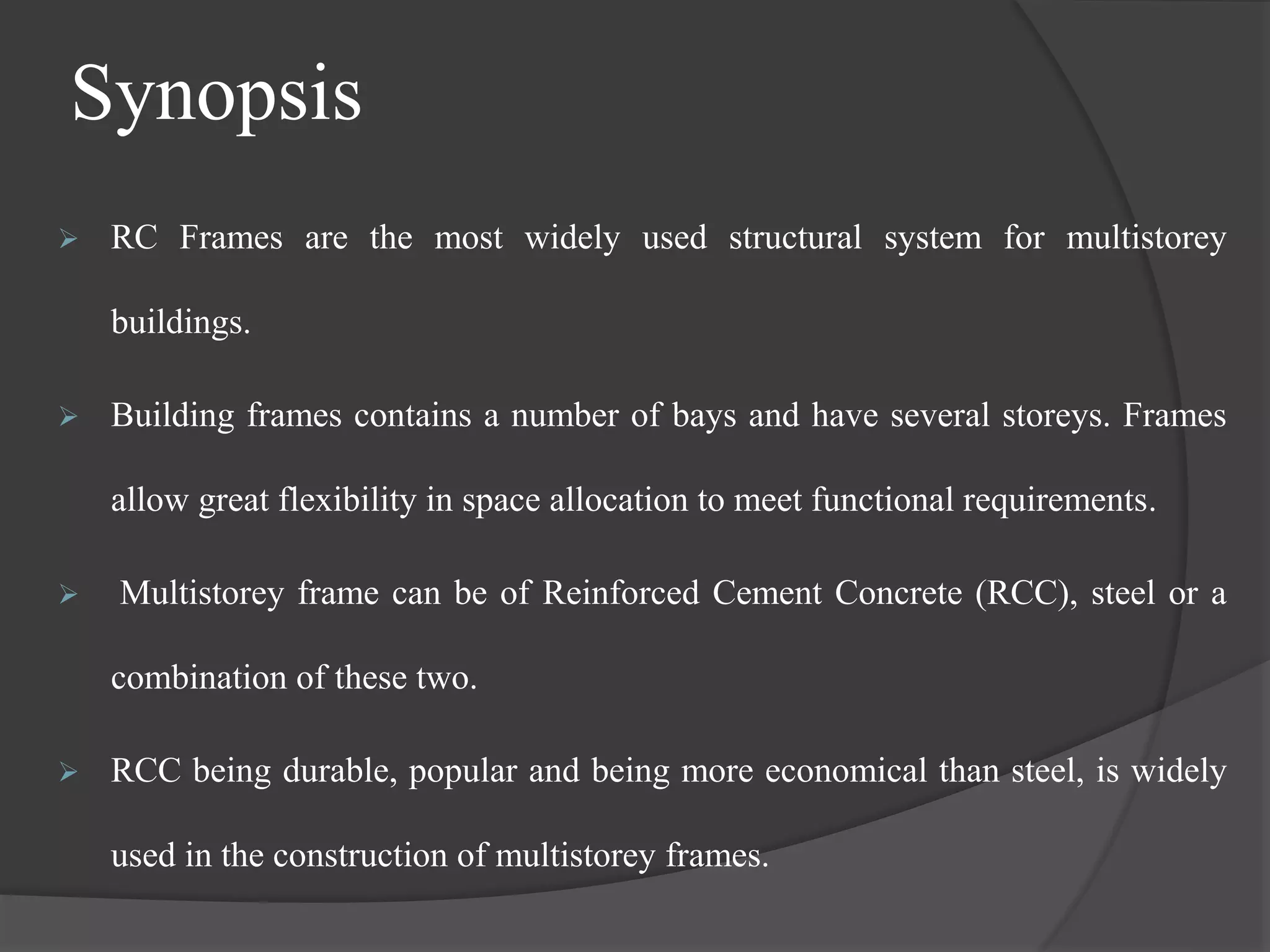Synopsis
 RC Frames are the most widely used structural system for multistorey
buildings.
 Building frames contains a number of bays and have several storeys. Frames
allow great flexibility in space allocation to meet functional requirements.
 Multistorey frame can be of Reinforced Cement Concrete (RCC), steel or a
combination of these two.
 RCC being durable, popular and being more economical than steel, is widely
used in the construction of multistorey frames.
 