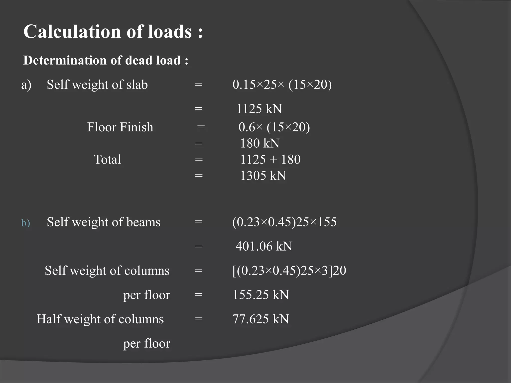 Calculation of loads :
Determination of dead load :
a) Self weight of slab = 0.15×25× (15×20)
= 1125 kN
Floor Finish = 0.6× (15×20)
= 180 kN
Total = 1125 + 180
= 1305 kN
b) Self weight of beams = (0.23×0.45)25×155
= 401.06 kN
Self weight of columns = [(0.23×0.45)25×3]20
per floor = 155.25 kN
Half weight of columns = 77.625 kN
per floor
 
