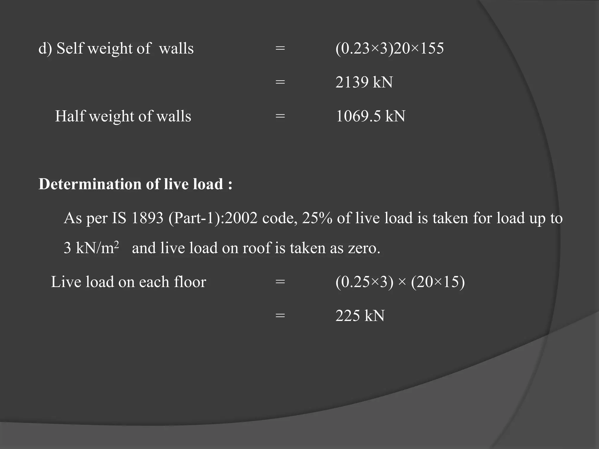 d) Self weight of walls = (0.23×3)20×155
= 2139 kN
Half weight of walls = 1069.5 kN
Determination of live load :
As per IS 1893 (Part-1):2002 code, 25% of live load is taken for load up to
3 kN/m2 and live load on roof is taken as zero.
Live load on each floor = (0.25×3) × (20×15)
= 225 kN
 