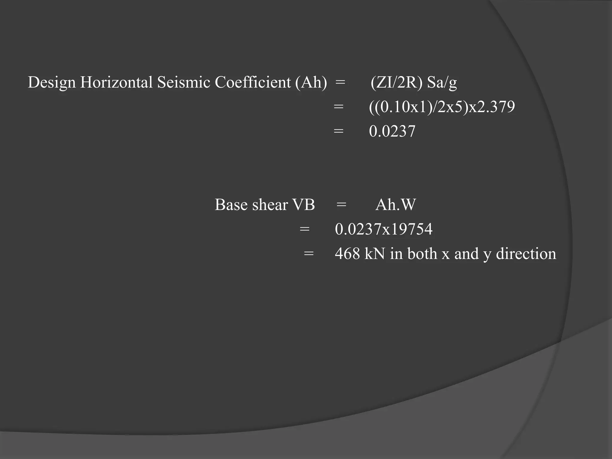 Design Horizontal Seismic Coefficient (Ah) = (ZI/2R) Sa/g
= ((0.10x1)/2x5)x2.379
= 0.0237
Base shear VB = Ah.W
= 0.0237x19754
= 468 kN in both x and y direction
 