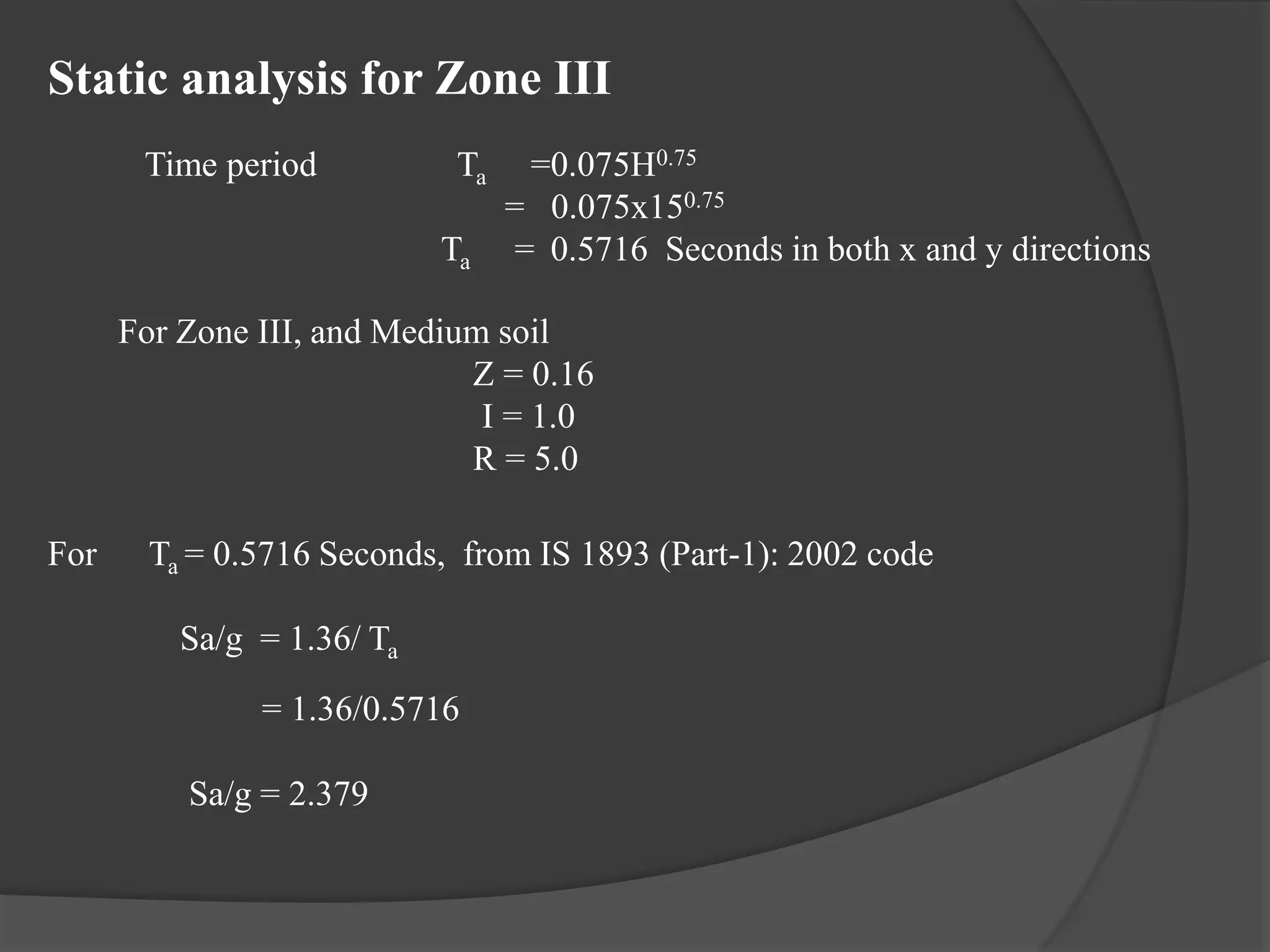 Static analysis for Zone III
Time period Ta =0.075H0.75
= 0.075x150.75
Ta = 0.5716 Seconds in both x and y directions
For Zone III, and Medium soil
Z = 0.16
I = 1.0
R = 5.0
For Ta = 0.5716 Seconds, from IS 1893 (Part-1): 2002 code
Sa/g = 1.36/ Ta
= 1.36/0.5716
Sa/g = 2.379
 