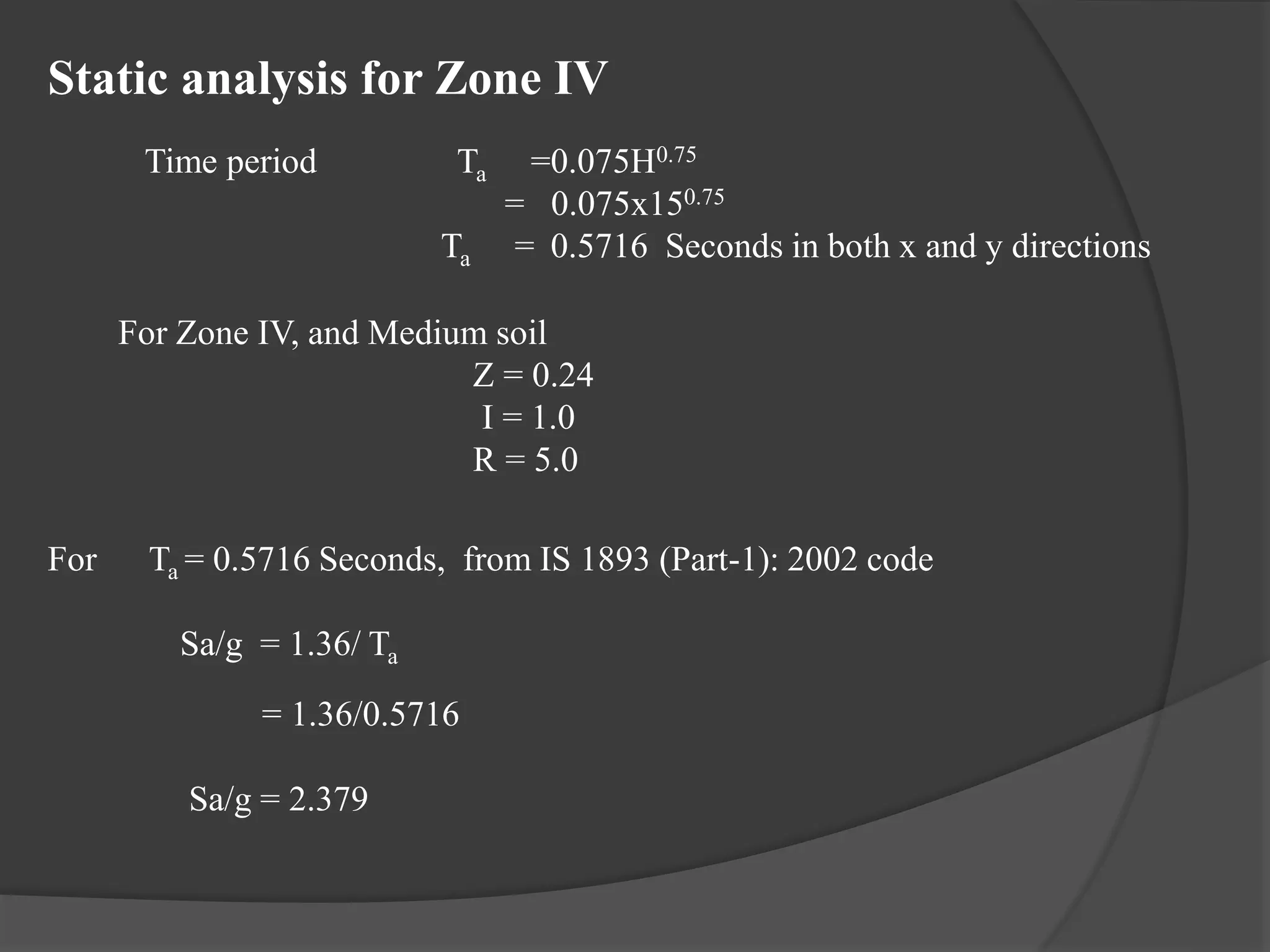 Static analysis for Zone IV
Time period Ta =0.075H0.75
= 0.075x150.75
Ta = 0.5716 Seconds in both x and y directions
For Zone IV, and Medium soil
Z = 0.24
I = 1.0
R = 5.0
For Ta = 0.5716 Seconds, from IS 1893 (Part-1): 2002 code
Sa/g = 1.36/ Ta
= 1.36/0.5716
Sa/g = 2.379
 