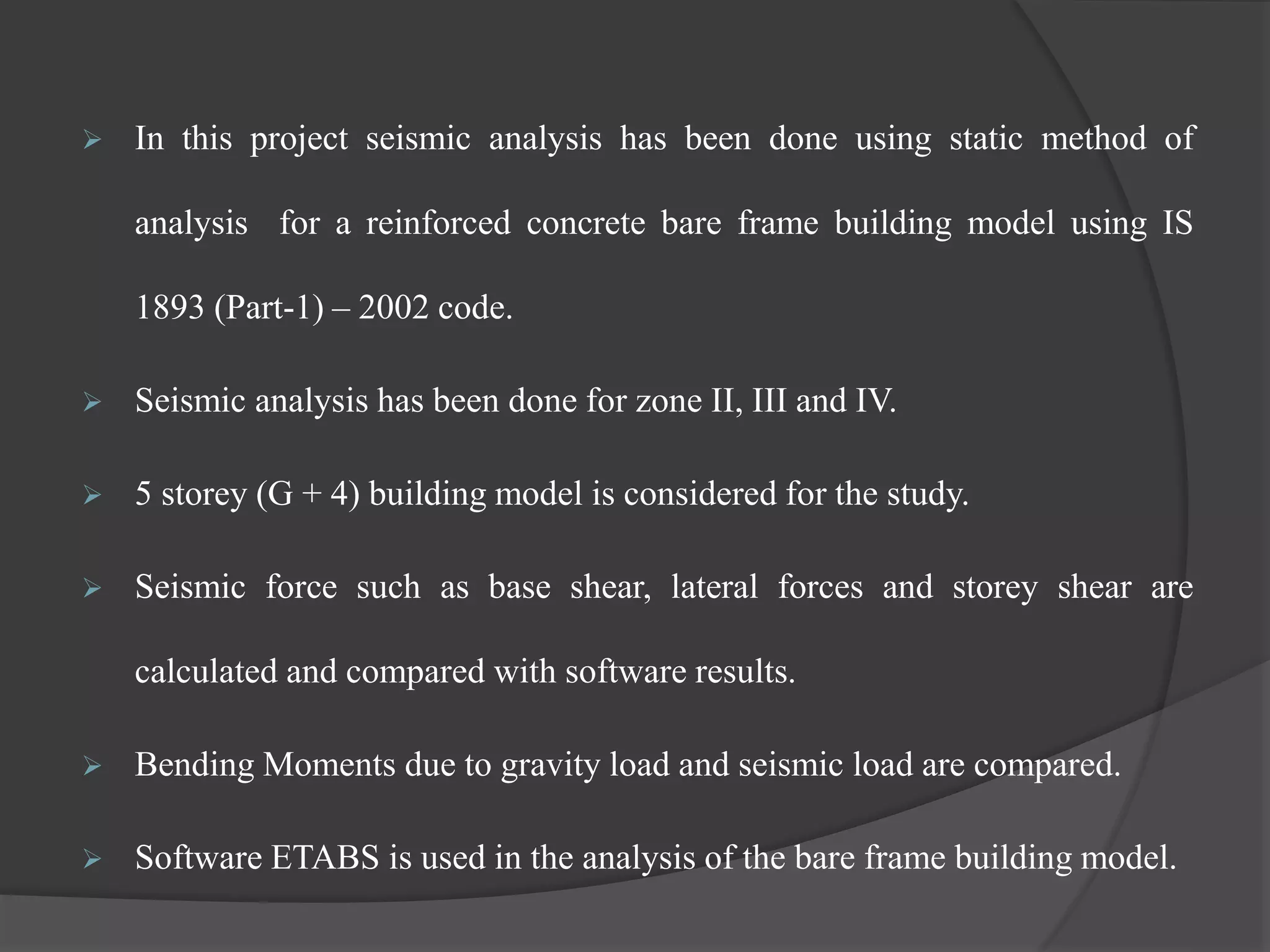  In this project seismic analysis has been done using static method of
analysis for a reinforced concrete bare frame building model using IS
1893 (Part-1) – 2002 code.
 Seismic analysis has been done for zone II, III and IV.
 5 storey (G + 4) building model is considered for the study.
 Seismic force such as base shear, lateral forces and storey shear are
calculated and compared with software results.
 Bending Moments due to gravity load and seismic load are compared.
 Software ETABS is used in the analysis of the bare frame building model.
 