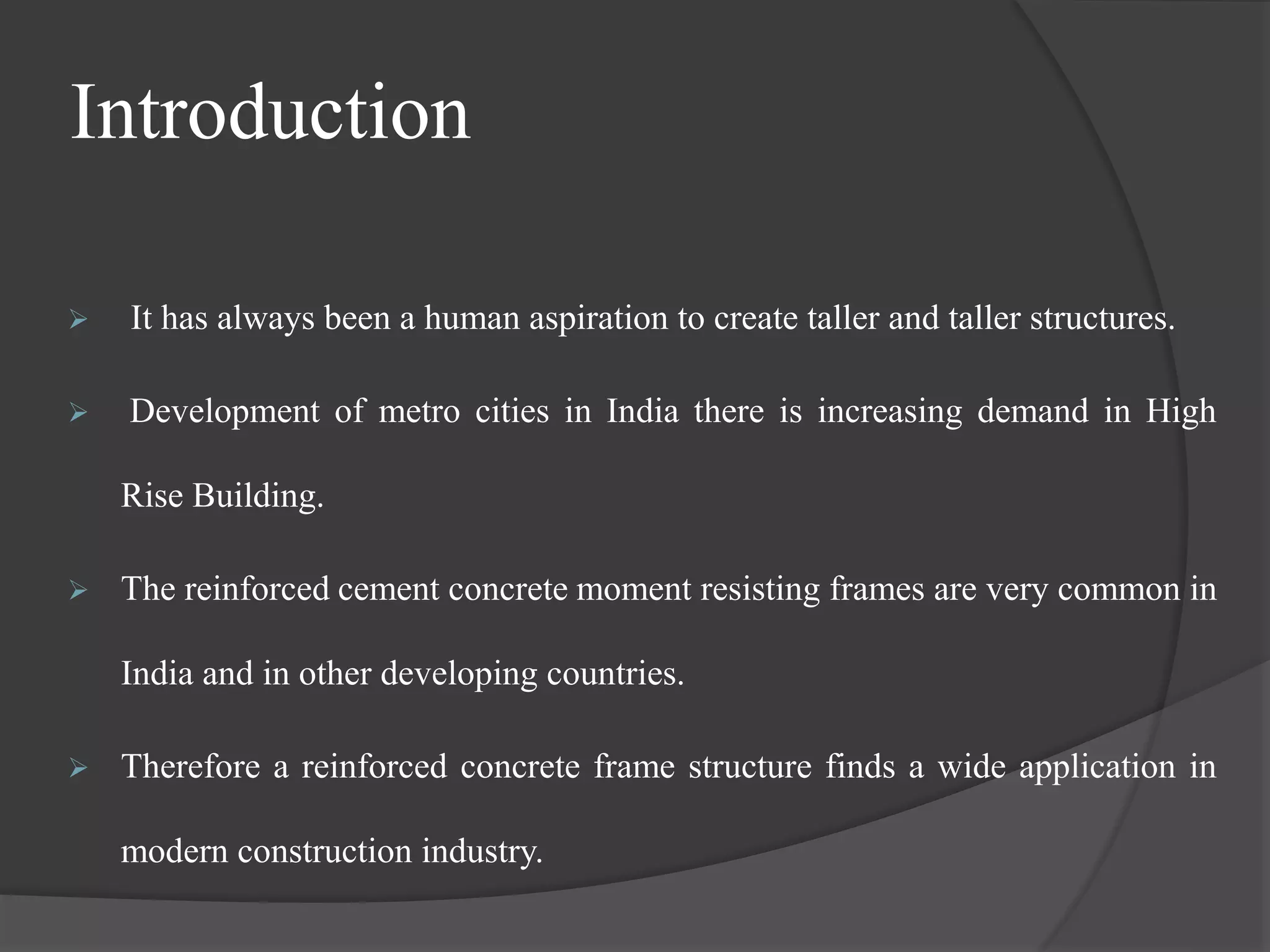 Introduction
 It has always been a human aspiration to create taller and taller structures.
 Development of metro cities in India there is increasing demand in High
Rise Building.
 The reinforced cement concrete moment resisting frames are very common in
India and in other developing countries.
 Therefore a reinforced concrete frame structure finds a wide application in
modern construction industry.
 