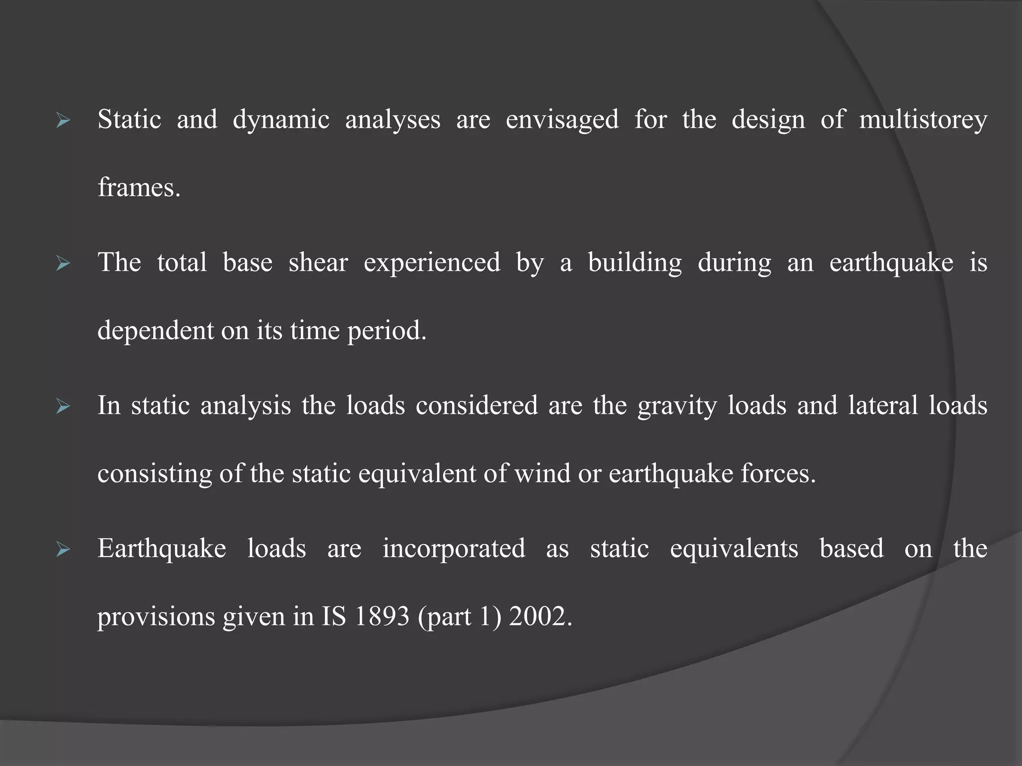 Static and dynamic analyses are envisaged for the design of multistorey
frames.
 The total base shear experienced by a building during an earthquake is
dependent on its time period.
 In static analysis the loads considered are the gravity loads and lateral loads
consisting of the static equivalent of wind or earthquake forces.
 Earthquake loads are incorporated as static equivalents based on the
provisions given in IS 1893 (part 1) 2002.
 