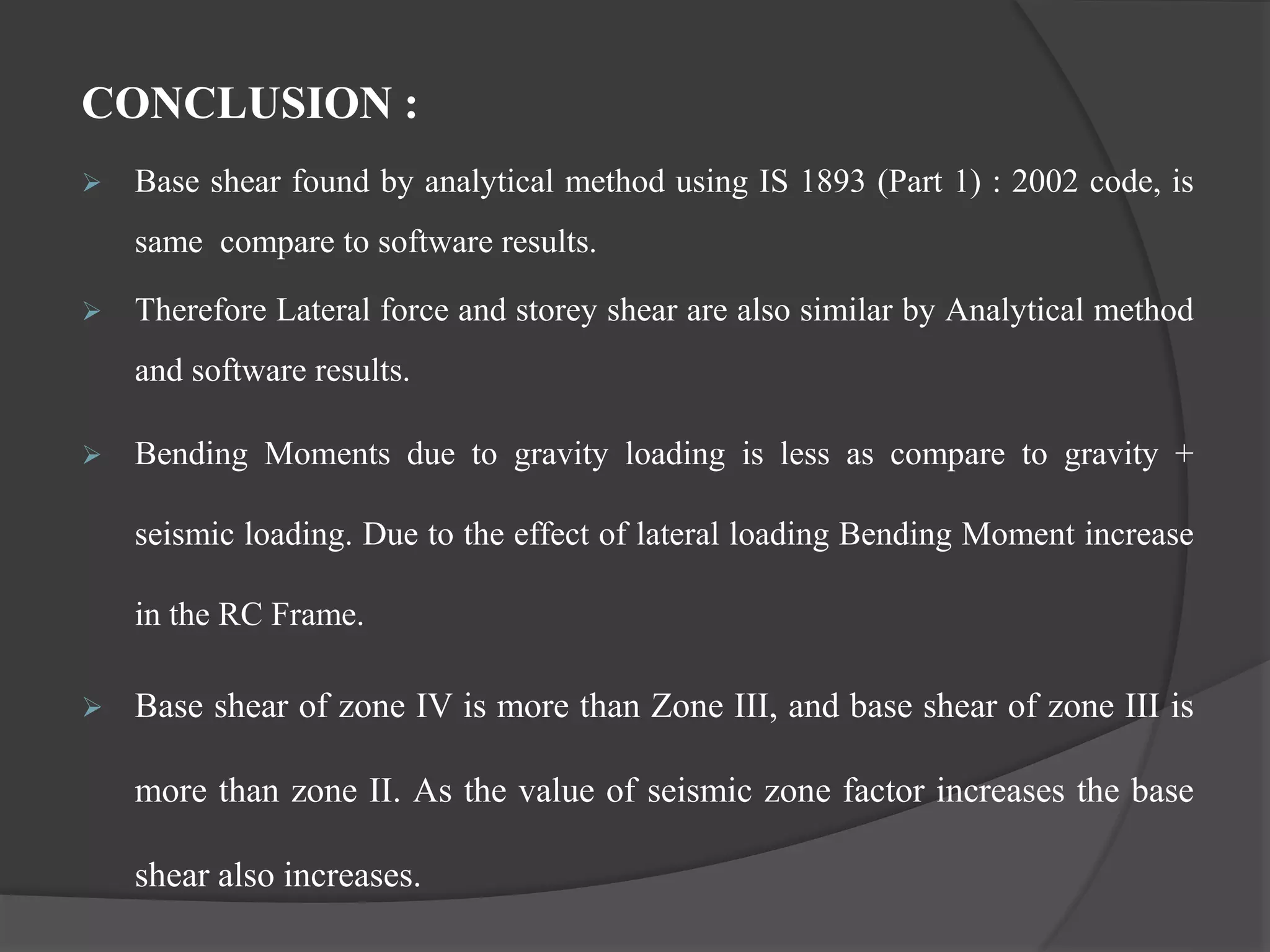 CONCLUSION :
 Base shear found by analytical method using IS 1893 (Part 1) : 2002 code, is
same compare to software results.
 Therefore Lateral force and storey shear are also similar by Analytical method
and software results.
 Bending Moments due to gravity loading is less as compare to gravity +
seismic loading. Due to the effect of lateral loading Bending Moment increase
in the RC Frame.
 Base shear of zone IV is more than Zone III, and base shear of zone III is
more than zone II. As the value of seismic zone factor increases the base
shear also increases.
 