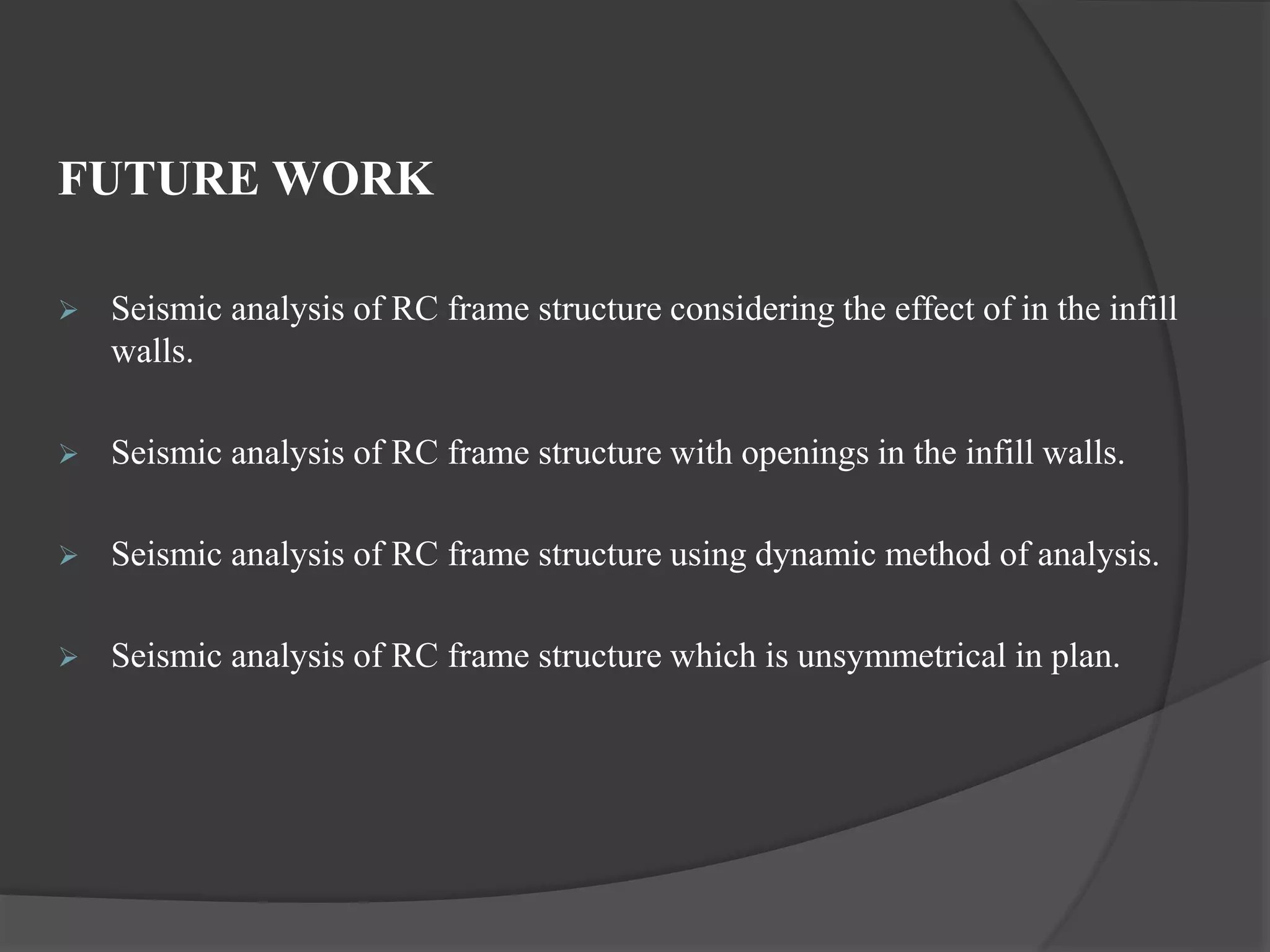 FUTURE WORK
 Seismic analysis of RC frame structure considering the effect of in the infill
walls.
 Seismic analysis of RC frame structure with openings in the infill walls.
 Seismic analysis of RC frame structure using dynamic method of analysis.
 Seismic analysis of RC frame structure which is unsymmetrical in plan.
 