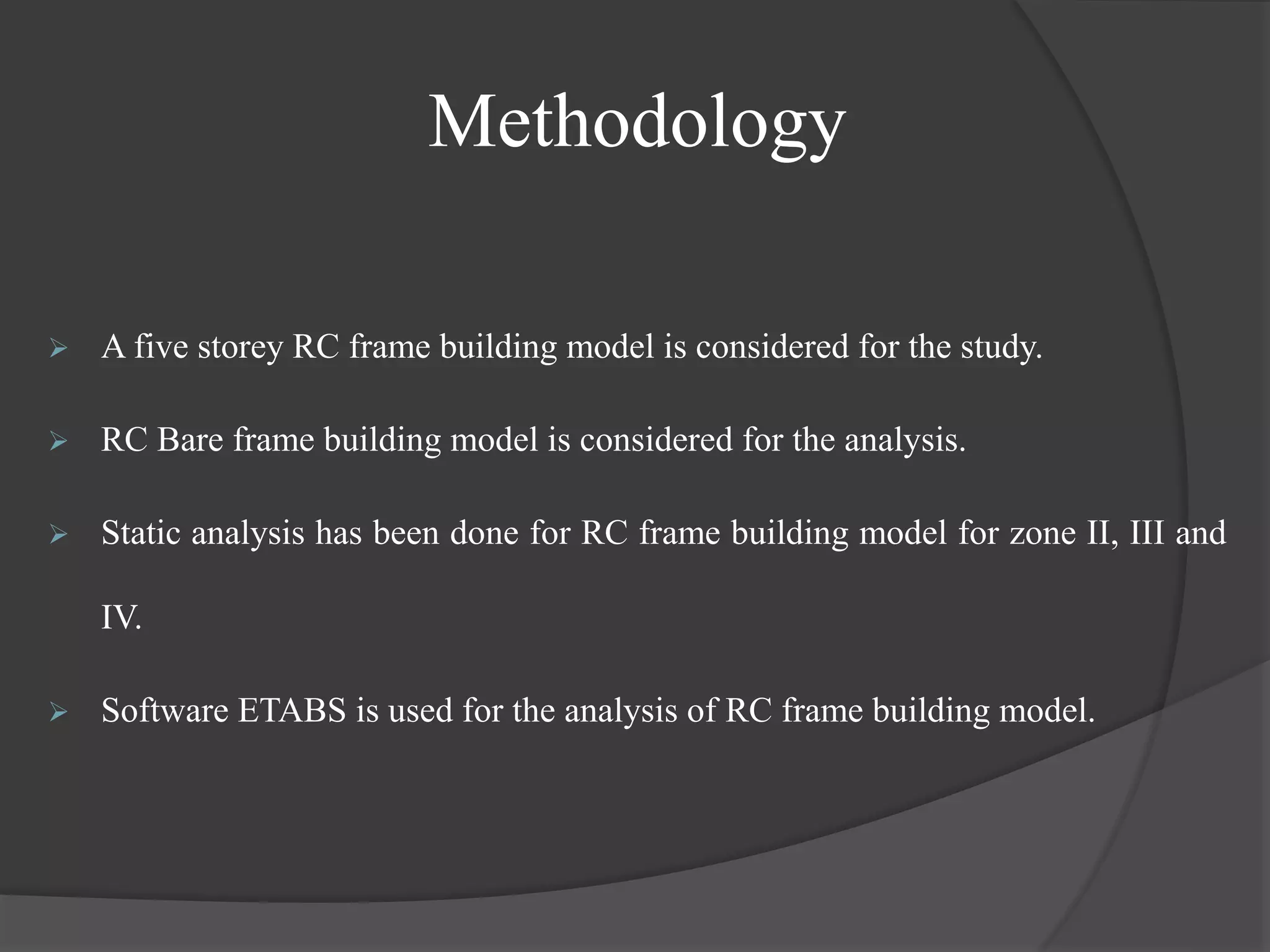 Methodology
 A five storey RC frame building model is considered for the study.
 RC Bare frame building model is considered for the analysis.
 Static analysis has been done for RC frame building model for zone II, III and
IV.
 Software ETABS is used for the analysis of RC frame building model.
 