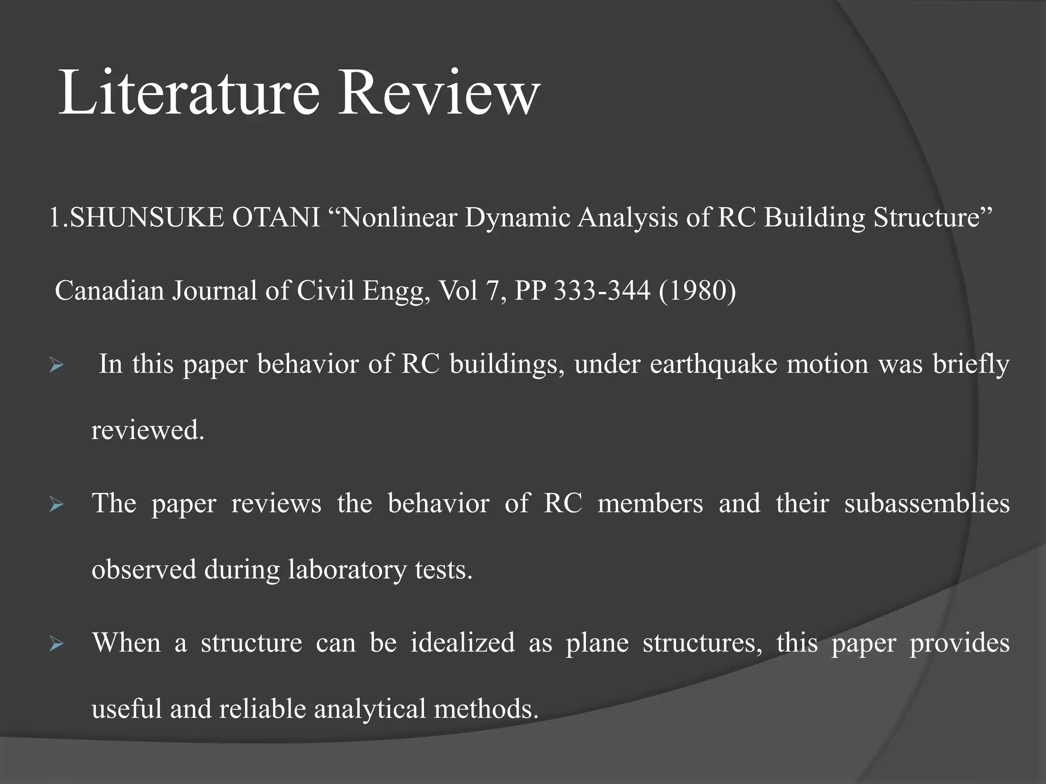 Literature Review
1.SHUNSUKE OTANI “Nonlinear Dynamic Analysis of RC Building Structure”
Canadian Journal of Civil Engg, Vol 7, PP 333-344 (1980)
 In this paper behavior of RC buildings, under earthquake motion was briefly
reviewed.
 The paper reviews the behavior of RC members and their subassemblies
observed during laboratory tests.
 When a structure can be idealized as plane structures, this paper provides
useful and reliable analytical methods.
 