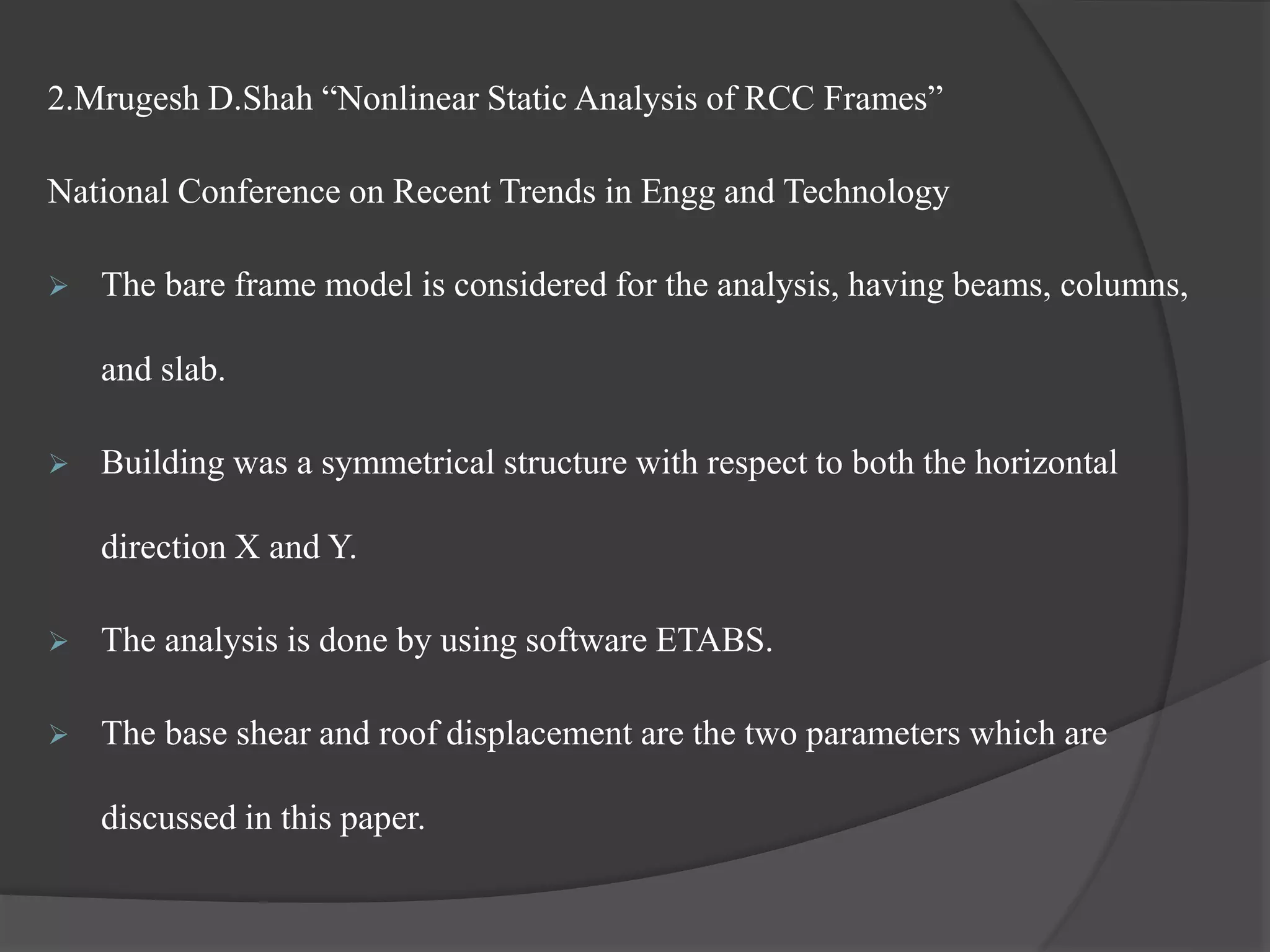 2.Mrugesh D.Shah “Nonlinear Static Analysis of RCC Frames”
National Conference on Recent Trends in Engg and Technology
 The bare frame model is considered for the analysis, having beams, columns,
and slab.
 Building was a symmetrical structure with respect to both the horizontal
direction X and Y.
 The analysis is done by using software ETABS.
 The base shear and roof displacement are the two parameters which are
discussed in this paper.
 