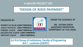 “DESIGN OF RIGID PAVEMENT”
A MAJOR PROJECT ON
PRESENTED BY:
MOHIT KUMAR (2004730009040)
AMAN PANDAY (2004730009010)
NIKHIL YADAV (2004730009046)
SHASHANK YADAV (2004730009069)
MONOO YADAV (2004730009041)
UNDER THE GUIDANCE OF
MR. SATYAM SINGH
(ASSISTANT PROFESSOR)
DEPARTMENT OF CIVIL ENGG.
G.C.R.G Group of institutions, Faculty of Engineering
B.K.T , Lucknow (226201)
 