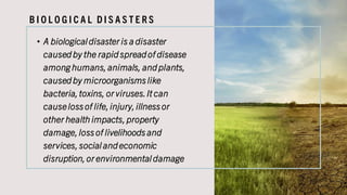 B I O L O G I C A L D I S A S T E R S
• A biological disaster is a disaster
caused by the rapid spread of disease
amonghumans,animals, and plants,
caused by microorganismslike
bacteria,toxins, or viruses.It can
causelossof life,injury,illnessor
other health impacts,property
damage,lossof livelihoodsand
services,social and economic
disruption,or environmental damage
 