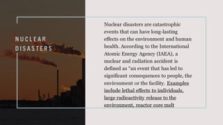 N U C L E A R
D I S A S T E R S
Nuclear disasters are catastrophic
events that can have long-lasting
effects on the environment and human
health. According to the International
Atomic Energy Agency (IAEA), a
nuclear and radiation accident is
defined as “an event that has led to
significant consequences to people, the
environment or the facility. Examples
include lethal effects to individuals,
large radioactivity release to the
environment, reactor core melt
 