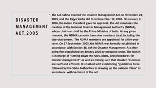 D I S A S T E R
M A N A G E M E N T
A C T, 2 0 0 5
• The Lok Sabha enacted the Disaster Management Act on November 28,
2005, and the Rajya Sabha did it on December 12, 2005. On January 9,
2006, the Indian President gave his approval. The Act mandates the
creation of the National Disaster Management Authority (NDMA),
whose chairman shall be the Prime Minister of India. At any given
moment, the NDMA can only have nine members total, including the
vice-chairperson. The NDMA members are appointed for a five-year
term. On 27 September 2005, the NDMA was formally established in
accordance with Section 3(1) of the Disaster Management Act after
being first established on 30 May 2005 by executive order. The NDMA
is in charge of “setting down the rules, plans, and procedures for
disaster management” as well as making sure that disaster responses
are swift and efficient. It is tasked with establishing “guidelines to be
followed by the State Authorities in drawing up the national Plans” in
accordance with Section 6 of the act
 