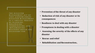 T H E D I S A S T E R
M A N A G E M E N T A C T O F
2 0 0 5 A C K N O W L E D G E S
D I S A S T E R M A N A G E M E N T
A S A C R U C I A L P R O C E S S
O F P L A N N I N G ,
O R G A N I Z I N G ,
C O O R D I N A T I N G , A N D
I M P L E M E N T I N G
M E A S U R E S W H I C H A R E
N E C E S S A R Y F O R .
• Prevention of the threat of any disaster
• Reduction of risk of any disaster or its
consequences
• Readiness to deal with any disaster
• Promptness in dealing with a disaster
• Assessing the severity of the effects of any
disaster
• Rescue and relief
• Rehabilitation and Reconstruction..
 