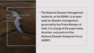 N A T I O N A L D I S A S T E R
M A N A G E M E N T
A U T H O R I T Y
• The National Disaster Management
Authority, or the NDMA, is an apex
body for disaster management,
governed by the Prime Minister of
India. It is charge of the supervision,
direction, and control of the
National Disaster Response Force
(NDRF).
 