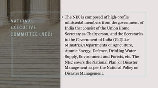 N AT I O N A L
E X E C U T I V E
C O M M I T T E E ( N E C )
• The NEC is composed of high-profile
ministerial members from the government of
India that consist of the Union Home
Secretary as Chairperson, and the Secretaries
to the Government of India (GoI)like
Ministries/Departments of Agriculture,
Atomic Energy, Defence, Drinking Water
Supply, Environment and Forests, etc. The
NEC covers the National Plan for Disaster
Management as per the National Policy on
Disaster Management.
 