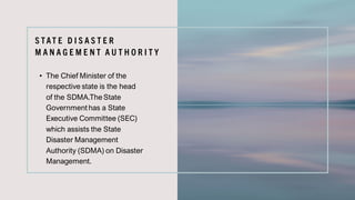 S TAT E D I S A S T E R
M A N A G E M E N T A U T H O R I T Y
• The Chief Minister of the
respective state is the head
of the SDMA.The State
Government has a State
Executive Committee (SEC)
which assists the State
Disaster Management
Authority (SDMA) on Disaster
Management.
 