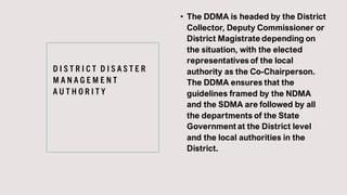 D I S T R I C T D I S A S T E R
M A N A G E M E N T
A U T H O R I T Y
• The DDMA is headed by the District
Collector, Deputy Commissioner or
District Magistrate depending on
the situation, with the elected
representatives of the local
authority as the Co-Chairperson.
The DDMA ensures that the
guidelines framed by the NDMA
and the SDMA are followed by all
the departments of the State
Government at the District level
and the local authorities in the
District.
 