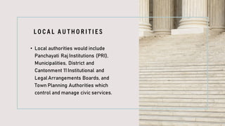 L O C A L A U T H O R I T I E S
• Local authorities would include
Panchayati Raj Institutions (PRI),
Municipalities, District and
Cantonment 11Institutional and
Legal Arrangements Boards, and
Town Planning Authorities which
control and manage civic services.
 