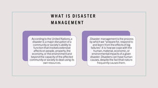 W H AT I S D I S A S T E R
M A N A G E M E N T
Accordingto the United Nations,a
disaster is a major disruption of a
community or society’s ability to
functionthat involves extensive
affectson people, property,the
economy,or the environmentand
beyondthe capacity of the affected
community or society to deal using its
ownresources.
.Disaster managementis the process
by whichwe “preparefor, respondto
and learn from the effectsof big
failures”.It is howwe cope with the
human,material, economic,or
environmentalimpacts of a given
disaster. Disasters can have human
causes,despite the factthat nature
frequentlycausesthem.
 