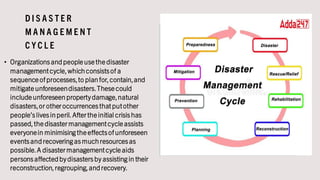 D I S A S T E R
M A N A G E M E N T
C Y C L E
• Organizationsandpeopleusethedisaster
managementcycle,which consistsof a
sequenceof processes,to plan for,contain,and
mitigateunforeseendisasters.Thesecould
includeunforeseen propertydamage,natural
disasters,or otheroccurrencesthatputother
people’slivesin peril.Aftertheinitial crisishas
passed,thedisastermanagementcycleassists
everyonein minimising theeffectsof unforeseen
eventsandrecovering asmuch resourcesas
possible.A disastermanagementcycleaids
personsaffectedbydisastersby assisting in their
reconstruction,regrouping,andrecovery.
 