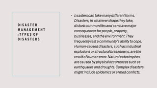 D I S A S T E R
M A N A G E M E N T
: T Y P E S O F
D I S A S T E R S
• Disasterscan take manydifferentforms.
Disasters,in whatevershapethey take,
disturbcommunitiesand can havemajor
consequencesfor people,property,
businesses,and the environment.They
frequentlytest a community’s ability to cope.
Human-causeddisasters, suchas industrial
explosionsor structuralbreakdowns,are the
resultof humanerror.Naturalcatastrophes
are causedby physicaloccurrencessuch as
earthquakes anddroughts.Complexdisasters
mightinclude epidemicsor armedconflicts.
 