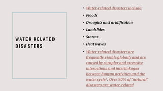 W AT E R R E L AT E D
D I S A S T E R S
• Water-related disasters include:
• Floods
• Droughts and aridification
• Landslides
• Storms
• Heat waves
• Water-related disasters are
frequently visible globallyand are
caused by complex and excessive
interactions and interlinkages
between human activities and the
water cycle1. Over 90% of “natural”
disasters are water-related
 