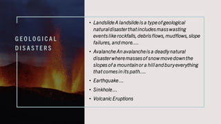 G E O L O G I C A L
D I S A S T E R S
• Landslide A landslide is a type of geological
naturaldisasterthatincludesmasswasting
eventslike rockfalls, debrisflows,mudflows,slope
failures, and more....
• Avalanche An avalancheis a deadlynatural
disasterwheremassesof snowmove downthe
slopes of a mountainor a hill and buryeverything
that comesin its path....
• Earthquake ...
• Sinkhole ...
• Volcanic Eruptions
 