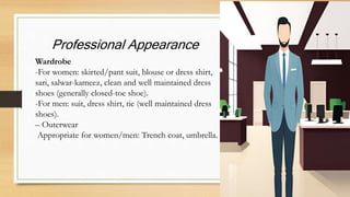 Professional Appearance
Wardrobe
-For women: skirted/pant suit, blouse or dress shirt,
sari, salwar-kameez, clean and well maintained dress
shoes (generally closed-toe shoe).
-For men: suit, dress shirt, tie (well maintained dress
shoes).
– Outerwear
Appropriate for women/men: Trench coat, umbrella.
 