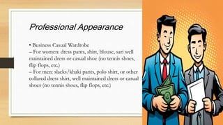 Professional Appearance
• Business Casual Wardrobe
– For women: dress pants, shirt, blouse, sari well
maintained dress or casual shoe (no tennis shoes,
flip flops, etc.)
– For men: slacks/khaki pants, polo shirt, or other
collared dress shirt, well maintained dress or casual
shoes (no tennis shoes, flip flops, etc.)
 