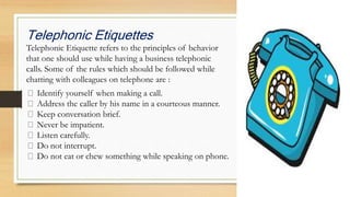 Telephonic Etiquettes
Telephonic Etiquette refers to the principles of behavior
that one should use while having a business telephonic
calls. Some of the rules which should be followed while
chatting with colleagues on telephone are :
Identify yourself when making a call.
Address the caller by his name in a courteous manner.
Keep conversation brief.
Never be impatient.
Listen carefully.
Do not interrupt.
Do not eat or chew something while speaking on phone.
 