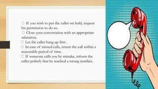If you wish to put the caller on hold, request
his permission to do so.
Close your conversation with an appropriate
salutation.
Let the caller hang up first .
In case of missed calls, return the call within a
reasonable period of time.
If someone calls you by mistake, inform the
caller politely that he reached a wrong number.
 
