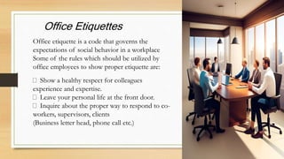 Show a healthy respect for colleagues
experience and expertise.
Leave your personal life at the front door.
Inquire about the proper way to respond to co-
workers, supervisors, clients
(Business letter head, phone call etc.)
Office etiquette is a code that governs the
expectations of social behavior in a workplace
Some of the rules which should be utilized by
office employees to show proper etiquette are:
Office Etiquettes
 