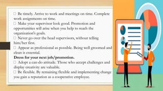 Be timely. Arrive to work and meetings on time. Complete
work assignments on time.
Make your supervisor look good. Promotion and
opportunities will arise when you help to reach the
organization's goals.
Never go over the head supervisors, without telling
him/her first.
Appear as professional as possible. Being well groomed and
clean is essential.
Dress for your next job/promotion.
Adopt a can-do attitude. Those who accept challenges and
display creativity are valuable.
Be flexible. By remaining flexible and implementing change
you gain a reputation as a cooperative employee.
 