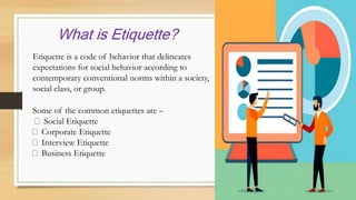 What is Etiquette?
Etiquette is a code of behavior that delineates
expectations for social behavior according to
contemporary conventional norms within a society,
social class, or group.
Some of the common etiquettes are –
Social Etiquette
Corporate Etiquette
Interview Etiquette
Business Etiquette
 