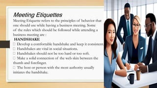 Meeting Etiquettes
Meeting Etiquette refers to the principles of behavior that
one should use while having a business meeting. Some
of the rules which should be followed while attending a
business meeting are :
HANDSHAKE
Develop a comfortable handshake and keep it consistent.
Handshakes are vital in social situations.
Handshakes should not be too hard or too soft.
Make a solid connection of the web skin between the
thumb and forefinger.
The host or person with the most authority usually
initiates the handshake.
 