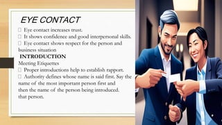 Eye contact increases trust.
It shows confidence and good interpersonal skills.
Eye contact shows respect for the person and
business situation
INTRODUCTION
Meeting Etiquettes
Proper introductions help to establish rapport.
Authority defines whose name is said first. Say the
name of the most important person first and
then the name of the person being introduced.
that person.
EYE CONTACT
 