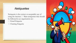 Netiquettes
Netiquette is the correct or acceptable way of
using the internet. Main netiquettes that should
be followed in an organisation are :
Email Etiquette
Chatting Etiquette
 