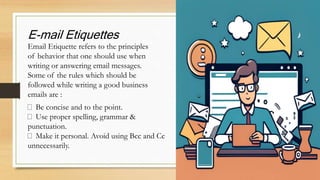E-mail Etiquettes
Email Etiquette refers to the principles
of behavior that one should use when
writing or answering email messages.
Some of the rules which should be
followed while writing a good business
emails are :
Be concise and to the point.
Use proper spelling, grammar &
punctuation.
Make it personal. Avoid using Bcc and Cc
unnecessarily.
 