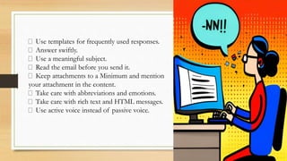 Use templates for frequently used responses.
Answer swiftly.
Use a meaningful subject.
Read the email before you send it.
Keep attachments to a Minimum and mention
your attachment in the content.
Take care with abbreviations and emotions.
Take care with rich text and HTML messages.
Use active voice instead of passive voice.
 